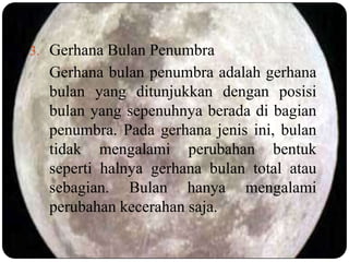 3. Gerhana Bulan Penumbra
  Gerhana bulan penumbra adalah gerhana
  bulan yang ditunjukkan dengan posisi
  bulan yang sepenuhnya berada di bagian
  penumbra. Pada gerhana jenis ini, bulan
  tidak mengalami perubahan bentuk
  seperti halnya gerhana bulan total atau
  sebagian. Bulan hanya mengalami
  perubahan kecerahan saja.
 