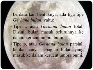berdasarkan bentuknya, ada tiga tipe
  Gerhana bulan, yaitu:
 Tipe t, atau Gerhana bulan total.
  Disini, bulan masuk seluruhnya ke
  dalam kerucut umbra bumi.
 Tipe p, atau Gerhana bulan parsial,
  ketika hanya sebagian bulan yang
  masuk ke dalam kerucut umbra bumi.
 