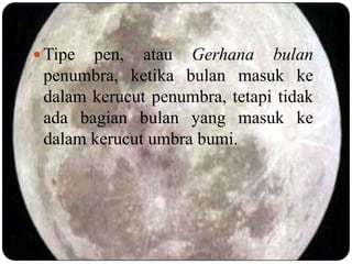  Tipe pen, atau Gerhana bulan
 penumbra, ketika bulan masuk ke
 dalam kerucut penumbra, tetapi tidak
 ada bagian bulan yang masuk ke
 dalam kerucut umbra bumi.
 