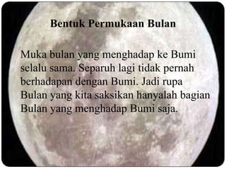 Bentuk Permukaan Bulan

Muka bulan yang menghadap ke Bumi
selalu sama. Separuh lagi tidak pernah
berhadapan dengan Bumi. Jadi rupa
Bulan yang kita saksikan hanyalah bagian
Bulan yang menghadap Bumi saja.
 