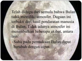 Telah diduga dari semula bahwa Bulan
  tidak memiliki atmosfer. Dugaan ini
  terbukti dari hasil pendaratan manusia
  di Bulan. Tidak adanya atmosfer ini
  menimbulkan beberapa akibat, antara
  lain:
1. Suhu pada permukaan Bulan dapat
    berubah dengan cepat
 