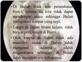  Di Bulan tidak ada perambatan
  bunyi, karena itu kita tidak dapat
  mendengar suara sehingga Bulan
  merupakan tempat yang sepi.
 Langit di Bulan hitam kelam, tidak
  biru seperti langit di Bumi.
 Oleh karena di Bulan tidak ada
  atmosfer, maka di Bulan tidak
  mengenal          adanya     siklus
  biogeokimia sehingga di Bulan
  tidak mungkin ada kehidupan.
 