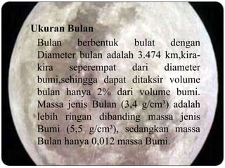 Ukuran Bulan
 Bulan    berbentuk   bulat   dengan
 Diameter bulan adalah 3.474 km,kira-
 kira   seperempat    dari   diameter
 bumi,sehingga dapat ditaksir volume
 bulan hanya 2% dari volume bumi.
 Massa jenis Bulan (3,4 g/cm³) adalah
 lebih ringan dibanding massa jenis
 Bumi (5,5 g/cm³), sedangkan massa
 Bulan hanya 0,012 massa Bumi.
 