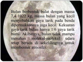 Bulan berbentuk bulat dengan massa
7,4 1022 kg, massa bulan yang kecil
menyebabkan gaya tarik pada benda
dipermukaannya juga kecil. Kekuatan
gaya tarik bulan hanya 1/6 gaya tarik
bumi. Akibatnya, bulan tidak mampu
menahan molekul-molekul udara
tetap berada di sekelilingnya untuk
membentuk atmosfer.
 
