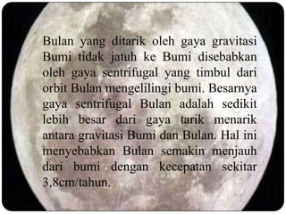 Bulan yang ditarik oleh gaya gravitasi
Bumi tidak jatuh ke Bumi disebabkan
oleh gaya sentrifugal yang timbul dari
orbit Bulan mengelilingi bumi. Besarnya
gaya sentrifugal Bulan adalah sedikit
lebih besar dari gaya tarik menarik
antara gravitasi Bumi dan Bulan. Hal ini
menyebabkan Bulan semakin menjauh
dari bumi dengan kecepatan sekitar
3,8cm/tahun.
 