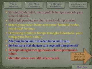 What is       More About      The Habitat of   Main Characteristic
    Coelentrata    Coelenterata     Coelenterata     of Coelenterata


 Simetri tubuh radial, tetapi pada beberapa jenis ada yang
    simetri bilateral.
   Tidak ada pembagian tubuh anterior dan posterior
   Sistem pencernaan belum sempurna; Memiliki mulut,
    tetapi tidak beranus
   Penyokong tubuhnya berupa kerangka hidrostatik, yaitu
    rongga yang berisi cairan.
   Ada yang berkelamin dua dan berkelamin satu.
   Berkembang biak dengan cara vegetatif dan generatif
   Bernapas dengan menggunakan seluruh permukaan
    tubuh.                                          Go to Body
                                                   Structure of
   Memiliki sistem saraf difus berupa jala.       Coelenterata


                                                           Main Page
 