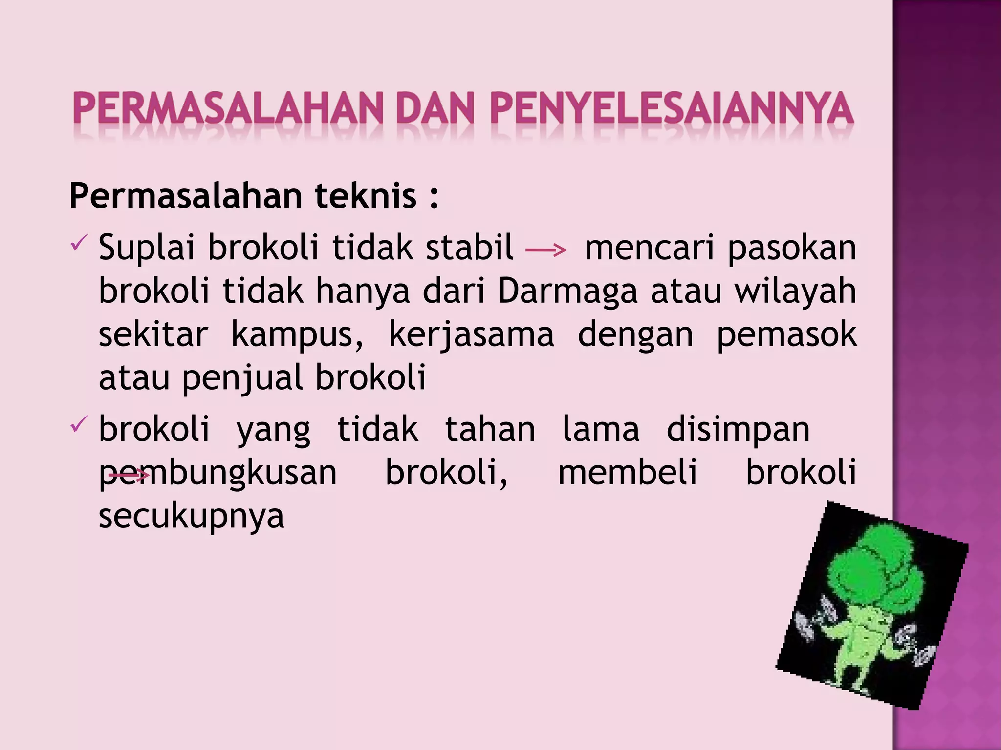 Permasalahan teknis  : Suplai   brokoli   tidak   stabil     mencari   pasokan brokoli tidak hanya dari Darmaga atau wilayah sekitar kampus ,  kerjasama dengan pemasok atau penjual brokoli brokoli yang tidak tahan lama disimpan   pembungkusan brokoli ,  membeli brokoli secukupnya 