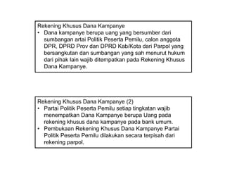 Rekening Khusus Dana Kampanye
• Dana kampanye berupa uang yang bersumber dari
sumbangan artai Politik Peserta Pemilu, calon anggota
DPR, DPRD Prov dan DPRD Kab/Kota dari Parpol yang
bersangkutan dan sumbangan yang sah menurut hukum
dari pihak lain wajib ditempatkan pada Rekening Khusus
Dana Kampanye.

Rekening Khusus Dana Kampanye (2)
• Partai Politik Peserta Pemilu setiap tingkatan wajib
menempatkan Dana Kampanye berupa Uang pada
rekening khusus dana kampanye pada bank umum.
• Pembukaan Rekening Khusus Dana Kampanye Partai
Politik Peserta Pemilu dilakukan secara terpisah dari
rekening parpol.

 