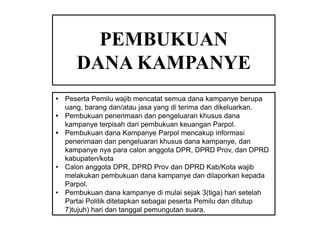 PEMBUKUAN
DANA KAMPANYE
• Peserta Pemilu wajib mencatat semua dana kampanye berupa
uang, barang dan/atau jasa yang di terima dan dikeluarkan.
• Pembukuan penerimaan dan pengeluaran khusus dana
kampanye terpisah dari pembukuan keuangan Parpol.
• Pembukuan dana Kampanye Parpol mencakup informasi
penerimaan dan pengeluaran khusus dana kampanye, dan
kampanye nya para calon anggota DPR, DPRD Prov, dan DPRD
kabupaten/kota
• Calon anggota DPR, DPRD Prov dan DPRD Kab/Kota wajib
melakukan pembukuan dana kampanye dan dilaporkan kepada
Parpol.
• Pembukuan dana kampanye di mulai sejak 3(tiga) hari setelah
Partai Politik ditetapkan sebagai peserta Pemilu dan ditutup
7)tujuh) hari dan tanggal pemungutan suara.

 