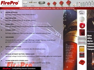 1. SMOKE DETECTOR
Berfungsi sebagai Deteksi asap ( Photo electric )
2. HEAT DETECTOR
Berfungsi sebagai panas ( 55-57 derajat celcius )
3. ALARM BELL
Berfungsi sebagai informasi Audio berupa Bell jika Terdeteksi panas & asap
4. FLASING LIGHT
Berfungsi sebagai informasi visual & Audio jika terdeteksi panas & asap
5. SIGN BOARD
( Evacuate & Aaerosol Gas Discarge ) Berfungsi sebagai informasi visual Aerosol
gas telah teraktifasi, atau informasi visual arah evakuasi
6. ABORT / HOLD BUTTON
Berfungsi sebagai tombol pembatalan jika info Kebakaran semu
7. MANUAL KEYSWICT BUTTON / BREAK GLASS
Berfungsi sebagai tombol aktifasi pemadaman tanpa menunggu delay dari control panel
8. ALARM HORN WITH STROBE LIGHT
Berfungsi sebagai informasi visual & Audio jika terdeteksi panas & asap
PENGENALAN DASAR PERALATAN FIRE DETECTOR SYSTEM
 