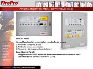 Control Panel
Control Panel adalah pengendalian yang berfungsi sebagai :
1. Memonitor sumber api & asap
2. Pendeteksi sumber panas & asap
3. Pengontrol ( alarm system, abort, discharge )
Fungsi Control Panel :
Pengganti manusia untuk mendeteksi dan memadamkan Sumber kebakaran secara
semi otomatis dan otomatis (TCP/IP Dan CCTV ).
PENGENALAN CONTROL PANEL – CONVENTIONAL PANEL
 