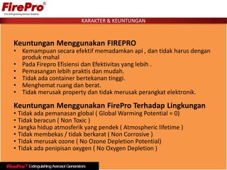 Keuntungan Menggunakan FIREPRO
• Kemampuan secara efektif memadamkan api , dan tidak harus dengan
produk mahal
• Pada Firepro Efisiensi dan Efektivitas yang lebih .
• Pemasangan lebih praktis dan mudah.
• Tidak ada container bertekanan tinggi.
• Menghemat ruang dan berat.
• Tidak merusak property dan tidak merusak perangkat elektronik.
Keuntungan Menggunakan FirePro Terhadap Lingkungan
• Tidak ada pemanasan global ( Global Warming Potential = 0)
• Tidak beracun ( Non Toxic )
• Jangka hidup atmosferik yang pendek ( Atmospheric lifetime )
• Tidak membekas / tidak berkarat ( Non Corrosive )
• Tidak merusak ozone ( No Ozone Depletion Potential)
• Tidak ada penipisan oxygen ( No Oxygen Depletion )
KARAKTER & KEUNTUNGAN
 