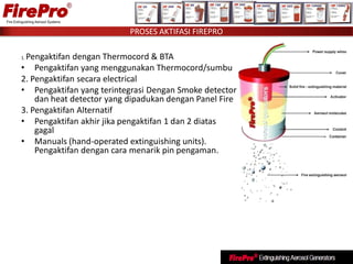 1. Pengaktifan dengan Thermocord & BTA
• Pengaktifan yang menggunakan Thermocord/sumbu
2. Pengaktifan secara electrical
• Pengaktifan yang terintegrasi Dengan Smoke detector
dan heat detector yang dipadukan dengan Panel Fire
3. Pengaktifan Alternatif
• Pengaktifan akhir jika pengaktifan 1 dan 2 diatas
gagal
• Manuals (hand-operated extinguishing units).
Pengaktifan dengan cara menarik pin pengaman.
PROSES AKTIFASI FIREPRO
 