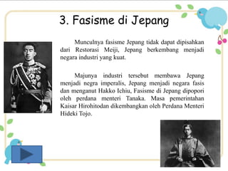 3. Fasisme di Jepang 
Munculnya fasisme Jepang tidak dapat dipisahkan 
dari Restorasi Meiji, Jepang berkembang menjadi 
negara industri yang kuat. 
Majunya industri tersebut membawa Jepang 
menjadi negra imperalis, Jepang menjadi negara fasis 
dan menganut Hakko Ichiu, Fasisme di Jepang dipopori 
oleh perdana menteri Tanaka. Masa pemerintahan 
Kaisar Hirohitodan dikembangkan oleh Perdana Menteri 
Hideki Tojo. 
 