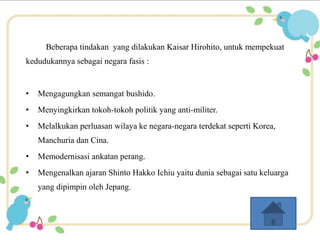 Beberapa tindakan yang dilakukan Kaisar Hirohito, untuk mempekuat 
kedudukannya sebagai negara fasis : 
• Mengagungkan semangat bushido. 
• Menyingkirkan tokoh-tokoh politik yang anti-militer. 
• Melalkukan perluasan wilaya ke negara-negara terdekat seperti Korea, 
Manchuria dan Cina. 
• Memodernisasi ankatan perang. 
• Mengenalkan ajaran Shinto Hakko Ichiu yaitu dunia sebagai satu keluarga 
yang dipimpin oleh Jepang. 
 
