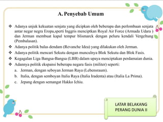 A. Penyebab Umum 
 Adanya unjuk kekuatan senjata yang dicipkan oleh beberapa dan perlombaan senjata 
antar negar negra Eropa,sperti Inggris menciptkan Royal Air Force (Armada Udara ) 
dan Jerman membuat kapal tempur blismarck dengan peluru kendali Vergeltung 
(Pembalasan). 
 Adanya politik balas dendam (Revanche Idea) yang dilakukan oleh Jerman. 
 Adanya politik mencari Sekutu dengan munculnya Blok Sekutu dan Blok Fasis. 
 Kegagalan Liga Bangsa-Bangsa (LBB) dalam upaya menciptakan perdamaian dunia. 
 Adannya politik ekspansi beberapa negara fasis (militer) seperti: 
a. Jerman, dengan seboyan Jerman Raya (Lebensraum). 
b. Italia, dengan semboyan Italia Raya (Italia Iradenta) atau (Italia La Prima). 
c. Jepang dengan semangat Hakko Ichiu. 
LATAR BELAKANG 
PERANG DUNIA II 
 