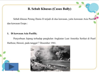 B. Sebab Khusus (Casus Bally) 
Sebab khusus Perang Dunia II terjadi di dua kawasan, yaitu kawasan Asia Pasifik 
dan kawasan Eropa : 
1. Di kawasan Asia Pasifik; 
Penyerbuan Jepang terhadap pangkalan Angkatan Laut Amerika Serikat di Pearl 
Harbour, Hawaii, pada tanggal 7 Desember 1941. 
 