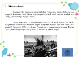 2. Di kawasan Eropa; 
Serangan kilat (blitzkrieg) yang dilakukan Jerman atas Danzig Polandia pada 
tanggal 1 September 1939. Alasan penyerangan itu adalah untuk merebut kembali kota 
Danzig (penduduknya bangsa Jerman). 
Dalam waktu singkat sebagian besar Polandia dikuasai Jerman. Uni Soviet 
yang merasa keamanannya terancam segera menyerbu Polandia dari arah timur. Pada 
tanggal 3 September 1939 Inggris dan Perancis menyatakan perang terhadap Jerman. 
Dalam perkembangannya Perang Dunia II melibatkan banyak negara. 
 