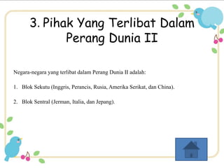 3. Pihak Yang Terlibat Dalam 
Perang Dunia II 
Negara-negara yang terlibat dalam Perang Dunia II adalah: 
1. Blok Sekutu (Inggris, Perancis, Rusia, Amerika Serikat, dan China). 
2. Blok Sentral (Jerman, Italia, dan Jepang). 
 