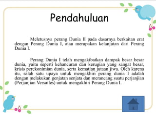Pendahuluan 
Meletusnya perang Dunia II pada dasarnya berkaitan erat 
dengan Perang Dunia I, atau merupakan kelanjutan dari Perang 
Dunia I. 
Perang Dunia I telah mengakibatkan dampak besar besar 
dunia, yaitu seperti kehancuran dan kerugian yang sangat besar, 
krisis perekonimian dunia, serta kematian jutaan jiwa. Oleh karena 
itu, salah satu upaya untuk mengakhiri perang dunia I adalah 
dengan melakukan genjatan senjata dan merancang suatu perjanjian 
(Perjanjian Versailes) untuk mengakhiri Perang Dunia I. 
 