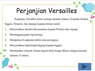 Perjanjian Versailles 
Perjanjian Versailles berisi tentang tutuntan Sekutu (Amerika Serikat, 
Inggris, Perancis, dan Jepang) kepada Jerman untuk: 
1. Menyerahkan daerah kekuasaannya kepada Perancis dan Jepang. 
2. Menanggung ganti rugi perang. 
3. Memperkecil angkatan militer atau perangnya 
4. Menyerahkan kapal-kapal dagang kepada Inggris. 
5. Memberikan wilayah Jerman bagian barat Sungai Rhein sebagai jaminan 
(selama 15 tahun). 
 