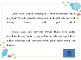 Akan tetapi, Jerman mengingkari semua kesepakatan dalam 
perjanjian Versailles tersebut sehingga menjadi salah satu penyebab 
Perang Dunia ke–II pda 1939. 
Selain salah satu penyebab Perang Dunia ke-II diatas, 
terjadinya Perang Dunia II yang melibatkan beberapa negara besar 
dilatar belakangi oleh beberapa sebab, yakni sebab umum dan 
khusus. 
 