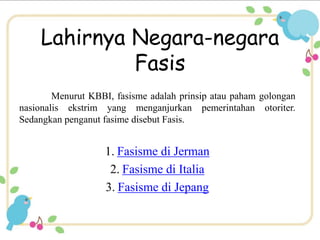 Lahirnya Negara-negara 
Fasis 
Menurut KBBI, fasisme adalah prinsip atau paham golongan 
nasionalis ekstrim yang menganjurkan pemerintahan otoriter. 
Sedangkan penganut fasime disebut Fasis. 
1. Fasisme di Jerman 
2. Fasisme di Italia 
3. Fasisme di Jepang 
 