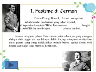 1. Fasisme di Jerman 
Dalam Perang Dunia I, Jerman mengalami 
kekalahan dan penderitaan yang hebat, tetapi di 
bawah kepemimpinan Adolf Hitler Jerman mulai bangkit 
Partai Nazi. Adolf Hittler membangun Jerman kembali. 
Jerman menganut paham Chauvinisme yaitu paham yan yang menggap 
dirinya lebih unggul dari ras lainnya. Selain itu juga menganut totaliterisme 
yaitu paham yang yang melaksankan prinsip bahwa semua diutus oleh 
negara dan rakyat tidak memiliki kebebesan. 
 