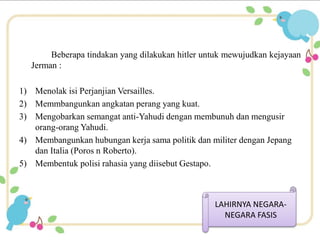 Beberapa tindakan yang dilakukan hitler untuk mewujudkan kejayaan 
Jerman : 
1) Menolak isi Perjanjian Versailles. 
2) Memmbangunkan angkatan perang yang kuat. 
3) Mengobarkan semangat anti-Yahudi dengan membunuh dan mengusir 
orang-orang Yahudi. 
4) Membangunkan hubungan kerja sama politik dan militer dengan Jepang 
dan Italia (Poros n Roberto). 
5) Membentuk polisi rahasia yang diisebut Gestapo. 
LAHIRNYA NEGARA-NEGARA 
FASIS 
 