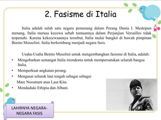 2. Fasisme di Italia 
Italia adalah salah satu negara pemenang dalam Perang Dunia I. Meskipun 
menang, Italia merasa kecewa sebab tuntuannya dalam Perjanjian Versailles tidak 
terpenuhi. Karena kekecewaannya tersebut, Italia mulai bangkit di bawah pimpinan 
Benito Mussolini. Italia berkembang menjadi negara fasis. 
Usaha-Usaha Benito Musolini untuk mengembangkan fasisme di Italia, adalah: 
• Mengobarkan semangat Italia irrendenta untuk mempersatukan seluruh bangsa 
Italia. 
• Memperkuat angkatan perang. 
• Mengasai seluruk laut tengah sebagai sebagai 
Mare Noostrum atau Laut Kita. 
• Menduduki Ethipia dan Albani. 
LAHIRNYA NEGARA-NEGARA 
FASIS 
 
