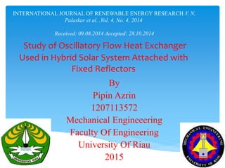 INTERNATIONAL JOURNAL OF RENEWABLE ENERGY RESEARCH V. N.
Palaskar et al. ,Vol. 4, No. 4, 2014
Received: 09.08.2014 Accepted: 28.10.2014
Study of Oscillatory Flow Heat Exchanger
Used in Hybrid Solar System Attached with
Fixed Reflectors
By
Pipin Azrin
1207113572
Mechanical Engineeering
Faculty Of Engineering
University Of Riau
2015
 