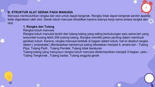 B. STRUKTUR ALAT GERAK PADA MANUSIA
Manusia membutuhkan rangka dan otot untuk dapat bergerak. Rangka tidak dapat bergerak sendiri apabila
tidak digerakkan oleh otot. Gerak tubuh manusia dihasilkan karena adanya kerja sama antara rangka dan
otot.
1. Rangka dan Tulang
Rangka tubuh manusia
Rangka tubuh manusia terdiri dari tulang-tulang yang saling berhubungan satu sama lain yang
berjumlah kurang lebih 206 potong tulang. Rangka memiliki peran penting dalam membuat
gerakan tubuh. Karena, rangka manusia terletak di bagian dalam tubuh, hal ini disebut rangka
dalam ( endoskelet ).Berdasarkan bentuknya tulang dibedakan menjadi 4, antara lain : Tulang
Pipa, Tulang Pipih , Tulang Pendek, Tulang tidak beraturan
Tulang-tulang yang menyusun rangka tubuh manusia dikelompokkan menjadi 3 bagian, yaitu :
Tulang Tengkorak , Tulang badan, Tulang anggota gerak
 
