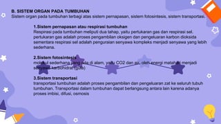 B. SISTEM ORGAN PADA TUMBUHAN
Sistem organ pada tumbuhan terbagi atas sistem pernapasan, sistem fotosintesis, sistem transportasi.
1.Sistem pernapasan atau respirasi tumbuhan
Respirasi pada tumbuhan meliputi dua tahap, yaitu pertukaran gas dan respirasi sel.
pertukaran gas adalah proses pengambilan oksigen dan pengeluaran karbon dioksida
sementara respirasi sel adalah penguraian senyawa kompleks menjadi senyawa yang lebih
sederhana.
2.Sistem fotosintesis
molekul sederhana yang ada di alam, yaitu CO2 dan air, oleh energi matahari menjadi
senyawa karbohidrat (gula)
3.Sistem transportasi
transportasi tumbuhan adalah proses pengambilan dan pengeluaran zat ke seluruh tubuh
tumbuhan. Transportasi dalam tumbuhan dapat berlangsung antara lain karena adanya
proses imbisi, difusi, osmosis
 