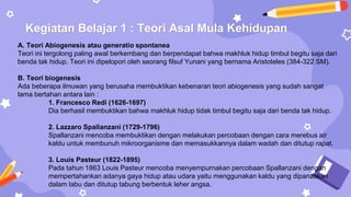 Kegiatan Belajar 1 : Teori Asal Mula Kehidupan
A. Teori Abiogenesis atau generatio spontanea
Teori ini tergolong paling awal berkembang dan berpendapat bahwa makhluk hidup timbul begitu saja dari
benda tak hidup. Teori ini dipelopori oleh seorang filsuf Yunani yang bernama Aristoteles (384-322 SM).
B. Teori biogenesis
Ada beberapa ilmuwan yang berusaha membuktikan kebenaran teori abiogenesis yang sudah sangat
lama bertahan antara lain :
1. Francesco Redi (1626-1697)
Dia berhasil membuktikan bahwa makhluk hidup tidak timbul begitu saja dari benda tak hidup.
2. Lazzaro Spallanzani (1729-1796)
Spallanzani mencoba membuktikan dengan melakukan percobaan dengan cara merebus air
kaldu untuk membunuh mikroorganisme dan memasukkannya dalam wadah dan ditutup rapat.
3. Louis Pasteur (1822-1895)
Pada tahun 1863 Louis Pasteur mencoba menyempurnakan percobaan Spallanzani dengan
mempertahankan adanya gaya hidup atau udara yaitu menggunakan kaldu yang dipanaskan
dalam labu dan ditutup tabung berbentuk leher angsa.
 