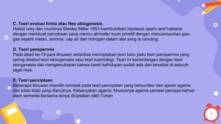 C. Teori evolusi kimia atau Neo abiogenesis.
Halold urey dan muridnya Stanley Miller 1953 membuktikan hipotesis oparin and haldane
dengan membuat percobaan yang meniru atmosfer bumi primitif dengan mencampurkan gas-
gas seperti metan, amonia, uap air dan hidrogen dalam alat yang ia rancang.
D. Teori panspermia
Pada abad ke-19 para ilmuwan antariksa menciptakan teori baru yaitu teori panspermia yang
sering disebut teori eksogenesis atau teori kosmologi. Teori ini bertentangan dengan teori
abiogenesis dan mengemukakan bahwa benih kehidupan sudah ada dan tersebar di seluruh
jagat raya.
E. Teori penciptaan
Beberapa ilmuwan memilih kembali pada teori penciptaan yang bersumber dari ajaran agama
dan kitab kitab yang dianutnya. Kebanyakan agama, khususnya agama samawi percaya bahwa
alam semesta bersama isinya diciptakan oleh Tuhan
 