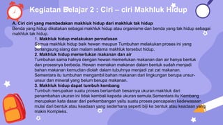 A. Ciri ciri yang membedakan makhluk hidup dari makhluk tak hidup
Benda yang hidup dikatakan sebagai makhluk hidup atau organisme dan benda yang tak hidup sebagai
makhluk tak hidup.
1. Makhluk hidup melakukan pernafasan
Semua makhluk hidup baik hewan maupun Tumbuhan melakukan proses ini yang
berlangsung siang dan malam selama makhluk tersebut hidup.
2. Makhluk hidup memerlukan makanan dan air
Tumbuhan sama halnya dengan hewan memerlukan makanan dan air hanya bentuk
dan prosesnya berbeda. Hewan memakan makanan dalam bentuk sudah menjadi
bahan makanan kemudian diolah dalam tubuhnya menjadi zat zat makanan.
Sementara itu tumbuhan mengambil bahan makanan dari lingkungan berupa unsur-
unsur dan mineral yang belum berupa makanan.
3. Makhluk hidup dapat tumbuh kembang
Tumbuh merupakan suatu proses bertambah besarnya ukuran makhluk dari
penambahan ukuran ini tidak kembali kepada ukuran semula.Sementara itu Kembang
merupakan kata dasar dari perkembangan yaitu suatu proses pencapaian kedewasaan
mulai dari bentuk atau keadaan yang sederhana seperti biji ke bentuk atau keadaan yang
makin Kompleks.
Kegiatan Belajar 2 : Ciri – ciri Makhluk Hidup
 