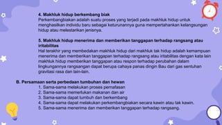 4. Makhluk hidup berkembang biak
Perkembangbiakan adalah suatu proses yang terjadi pada makhluk hidup untuk
menghasilkan individu baru sebagai keturunannya guna mempertahankan kelangsungan
hidup atau melestarikan jenisnya.
5. Makhluk hidup menerima dan memberikan tanggapan terhadap rangsang atau
iritabilitas
Hal terakhir yang membedakan makhluk hidup dari makhluk tak hidup adalah kemampuan
menerima dan memberikan tanggapan terhadap rangsang atau iritabilitas dengan kata lain
makhluk hidup memberikan tanggapan atau respon terhadap perubahan dalam
lingkungannya rangsangan dapat berupa cahaya panas dingin Bau dari gas sentuhan
gravitasi rasa dan lain-lain.
B. Persamaan serta perbedaan tumbuhan dan hewan
1. Sama-sama melakukan proses pernafasan
2. Sama-sama memerlukan makanan dan air
3. Sama-sama dapat tumbuh dan berkembang
4. Sama-sama dapat melakukan perkembangbiakan secara kawin atau tak kawin.
5. Sama-sama menerima dan memberikan tanggapan terhadap rangsang.
 