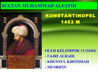 SULTAN MUHAMMAD ALFATIH
OLEH KELOMPOK 13 (SI4D)
- FAJRI ALHADI
- KHUSNUL KHOTIMAH
- MUSRIFIN
KONSTANTINOPEL
1453 M
 