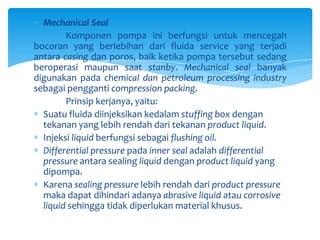 Mechanical Seal
Komponen pompa ini berfungsi untuk mencegah
bocoran yang berlebihan dari fluida service yang terjadi
antara casing dan poros, baik ketika pompa tersebut sedang
beroperasi maupun saat stanby. Mechanical seal banyak
digunakan pada chemical dan petroleum processing industry
sebagai pengganti compression packing.
Prinsip kerjanya, yaitu:
Suatu fluida diinjeksikan kedalam stuffing box dengan
tekanan yang lebih rendah dari tekanan product liquid.
Injeksi liquid berfungsi sebagai flushing oil.
Differential pressure pada inner seal adalah differential
pressure antara sealing liquid dengan product liquid yang
dipompa.
Karena sealing pressure lebih rendah dari product pressure
maka dapat dihindari adanya abrasive liquid atau corrosive
liquid sehingga tidak diperlukan material khusus.

 