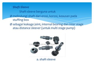 Shaft-Sleeve
Shaft-sleeve berguna untuk
Ø melindungi shaft dari erosi, korosi, keausan pada
stuffing box
Ø sebagai leakage joint, internal bearing dan inter stage
atau distance sleever (untuk multi stage pump)

a. shaft-sleeve

 