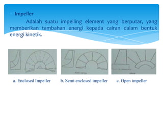 Impeller
Adalah suatu impelling element yang berputar, yang
memberikan tambahan energi kepada cairan dalam bentuk
energi kinetik.

a. Enclosed Impeller

b. Semi enclosed impeller

c. Open impeller

 