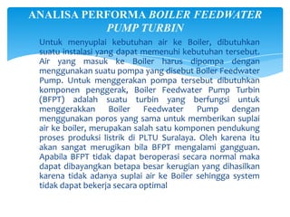 ANALISA PERFORMA BOILER FEEDWATER
PUMP TURBIN
Untuk menyuplai kebutuhan air ke Boiler, dibutuhkan
suatu instalasi yang dapat memenuhi kebutuhan tersebut.
Air yang masuk ke Boiler harus dipompa dengan
menggunakan suatu pompa yang disebut Boiler Feedwater
Pump. Untuk menggerakan pompa tersebut dibutuhkan
komponen penggerak, Boiler Feedwater Pump Turbin
(BFPT) adalah suatu turbin yang berfungsi untuk
menggerakkan Boiler Feedwater Pump dengan
menggunakan poros yang sama untuk memberikan suplai
air ke boiler, merupakan salah satu komponen pendukung
proses produksi listrik di PLTU Suralaya. Oleh karena itu
akan sangat merugikan bila BFPT mengalami gangguan.
Apabila BFPT tidak dapat beroperasi secara normal maka
dapat dibayangkan betapa besar kerugian yang dihasilkan
karena tidak adanya suplai air ke Boiler sehingga system
tidak dapat bekerja secara optimal

 