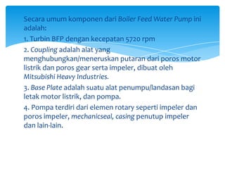 Secara umum komponen dari Boiler Feed Water Pump ini
adalah:
1. Turbin BFP dengan kecepatan 5720 rpm
2. Coupling adalah alat yang
menghubungkan/meneruskan putaran dari poros motor
listrik dan poros gear serta impeler, dibuat oleh
Mitsubishi Heavy Industries.
3. Base Plate adalah suatu alat penumpu/landasan bagi
letak motor listrik, dan pompa.
4. Pompa terdiri dari elemen rotary seperti impeler dan
poros impeler, mechanicseal, casing penutup impeler
dan lain-lain.

 