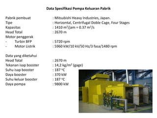 Data Spesifikasi Pompa Keluaran Pabrik
Pabrik pembuat
Tipe
Kapasitas
Head Total
Motor penggerak
Turbin BFP
Motor Listrik
Data yang diketahui
Head Total
Tekanan isap booster
Suhu isap booster
Daya booster
Suhu keluar booster
Daya pompa

: Mitsubishi Heavy Industries, Japan.
: Horizontal, Centrifugal Doble Cage, Four Stages
: 1410 m3/jam = 0.37 m3/s
: 2670 m

: 5720 rpm
: 5960 kW/10 kV/50 Hz/3 fasa/1480 rpm

: 2670 m
: 14,2 kg/m2 (gage)
: 187 oC
: 370 kW
: 187 oC
: 9800 kW

 