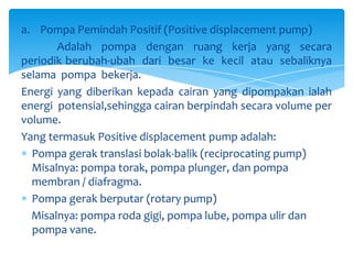 a. Pompa Pemindah Positif (Positive displacement pump)
Adalah pompa dengan ruang kerja yang secara
periodik berubah-ubah dari besar ke kecil atau sebaliknya
selama pompa bekerja.
Energi yang diberikan kepada cairan yang dipompakan ialah
energi potensial,sehingga cairan berpindah secara volume per
volume.
Yang termasuk Positive displacement pump adalah:
Pompa gerak translasi bolak-balik (reciprocating pump)
Misalnya: pompa torak, pompa plunger, dan pompa
membran / diafragma.
Pompa gerak berputar (rotary pump)
Misalnya: pompa roda gigi, pompa lube, pompa ulir dan
pompa vane.

 