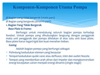 Komponen-Komponen Utama Pompa
Ø Bagian yang tidak bergerak (statis part)
Ø Bagian yang bergerak (dinamis part)
1. Bagian Yang Tidak Bergerak
Base Plate & Frame:
Berfungsi untuk mendukung seluruh bagian pompa terhadap
fondasi. Untuk pompa yang dihubungkan langsung dengan penggerak
maka unit penggerak dan pompa diletakan di atas satu unit base plate.
Base plate harus tegar/rigid dan kuat menahan beban.
Casing
Adalah bagian pompa yang berfungsi sebagai:
Pelindung kedudukan elemen yang berputar
Tempat kedudukan quide vane atau deffusor, inlet dan outlet Nozzle.
Tempat yang memberikan arah aliran dari impeler dan mengkonversikan
energi kecepatan cairan menjadi energi dinamis (single stage)

 