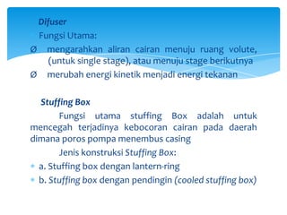Difuser
Fungsi Utama:
Ø mengarahkan aliran cairan menuju ruang volute,
(untuk single stage), atau menuju stage berikutnya
Ø merubah energi kinetik menjadi energi tekanan
Stuffing Box
Fungsi utama stuffing Box adalah untuk
mencegah terjadinya kebocoran cairan pada daerah
dimana poros pompa menembus casing
Jenis konstruksi Stuffing Box:
a. Stuffing box dengan lantern-ring
b. Stuffing box dengan pendingin (cooled stuffing box)

 