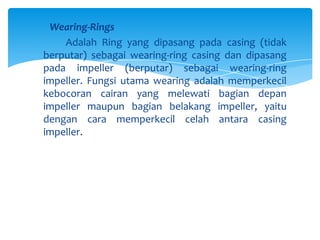 Wearing-Rings
Adalah Ring yang dipasang pada casing (tidak
berputar) sebagai wearing-ring casing dan dipasang
pada impeller (berputar) sebagai wearing-ring
impeller. Fungsi utama wearing adalah memperkecil
kebocoran cairan yang melewati bagian depan
impeller maupun bagian belakang impeller, yaitu
dengan cara memperkecil celah antara casing
impeller.

 