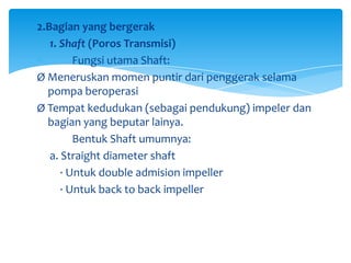 2.Bagian yang bergerak
1. Shaft (Poros Transmisi)
Fungsi utama Shaft:
Ø Meneruskan momen puntir dari penggerak selama
pompa beroperasi
Ø Tempat kedudukan (sebagai pendukung) impeler dan
bagian yang beputar lainya.
Bentuk Shaft umumnya:
a. Straight diameter shaft
· Untuk double admision impeller
· Untuk back to back impeller

 