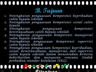 >> 0 >> 1 >> 2 >> 3 >> 4 >>
B. Tujuan
1. Peningkatan penguasaan kompetensi kepribadian
calon kepala sekolah
2. Peningkatan penguasaan kompetensi sosial calon
kepala
3. Peningkatan penguasaan kompetensi
kewirausahaan calon kepala sekolah
4. Peningkatan penguasaan kompetensi manajerial
calon kepala sekolah
5. Peningkatan penguasaan kompetensi supervisi
calon kepala sekolah
6. Peningkatan penguasaan kompetensi kepribadian,
sosial, kewirausahaan, manajerial, dan supervisi
calon kepala sekolah dalam menentukan kriteria
keberhasilan dan menyusun rencana tindak
perbaikan standar kelulusan (SKL).
RRoossmmaalliinnddaa,, MM.. PPdd
 
